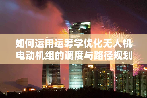 如何运用运筹学优化无人机电动机组的调度与路径规划？
