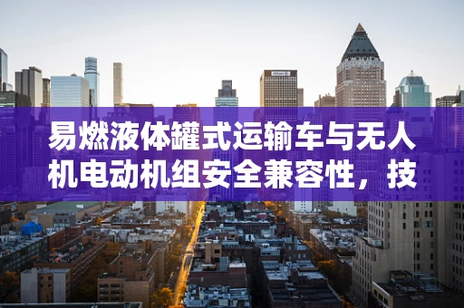 易燃液体罐式运输车与无人机电动机组安全兼容性，技术难题与解决方案