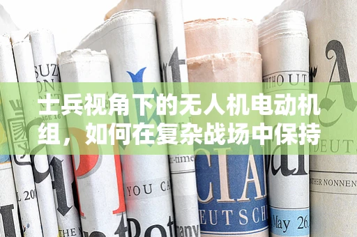 士兵视角下的无人机电动机组，如何在复杂战场中保持稳定与高效？