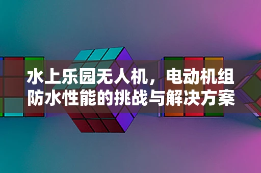 水上乐园无人机，电动机组防水性能的挑战与解决方案