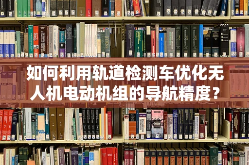 如何利用轨道检测车优化无人机电动机组的导航精度？