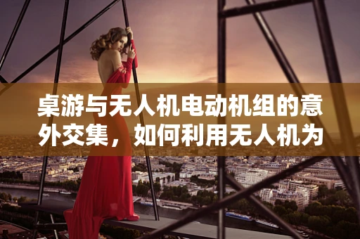 桌游与无人机电动机组的意外交集，如何利用无人机为桌游增添新乐趣？