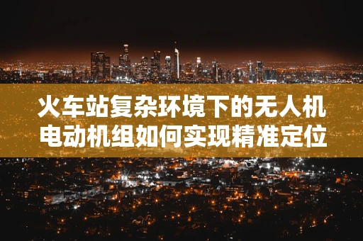 火车站复杂环境下的无人机电动机组如何实现精准定位与避障？