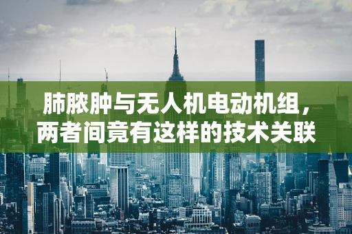 肺脓肿与无人机电动机组，两者间竟有这样的技术关联？