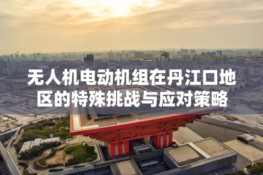 无人机电动机组在丹江口地区的特殊挑战与应对策略