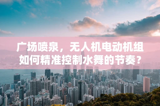 广场喷泉，无人机电动机组如何精准控制水舞的节奏？