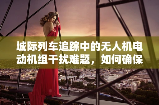 城际列车追踪中的无人机电动机组干扰难题，如何确保安全无扰飞行？