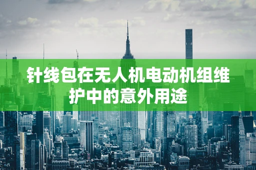 针线包在无人机电动机组维护中的意外用途