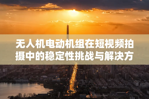 无人机电动机组在短视频拍摄中的稳定性挑战与解决方案