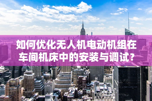 如何优化无人机电动机组在车间机床中的安装与调试？
