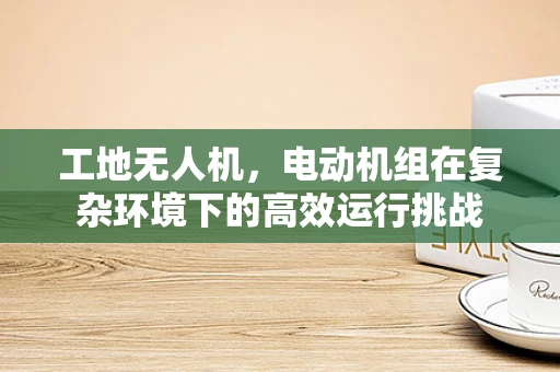 工地无人机，电动机组在复杂环境下的高效运行挑战