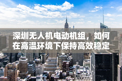 深圳无人机电动机组，如何在高温环境下保持高效稳定运行？