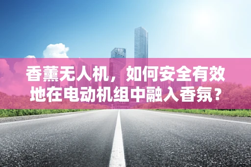 香薰无人机，如何安全有效地在电动机组中融入香氛？