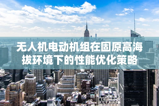 无人机电动机组在固原高海拔环境下的性能优化策略