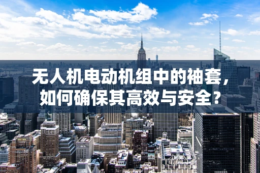 无人机电动机组中的袖套，如何确保其高效与安全？