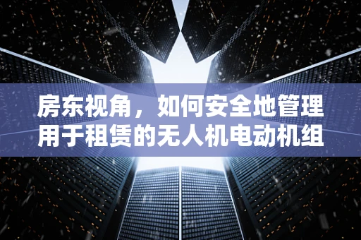 房东视角，如何安全地管理用于租赁的无人机电动机组？