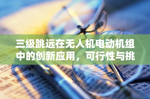 三级跳远在无人机电动机组中的创新应用，可行性与挑战何在？