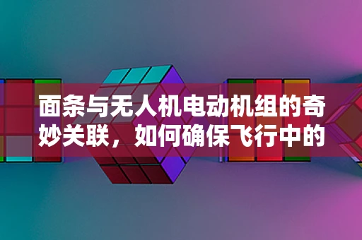 面条与无人机电动机组的奇妙关联，如何确保飞行中的稳定供电？