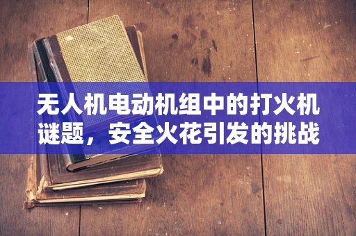 无人机电动机组中的打火机谜题，安全火花引发的挑战与对策