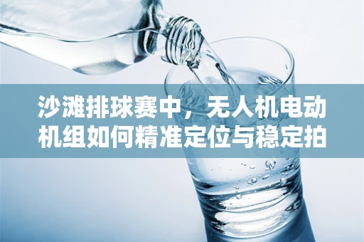 沙滩排球赛中，无人机电动机组如何精准定位与稳定拍摄？
