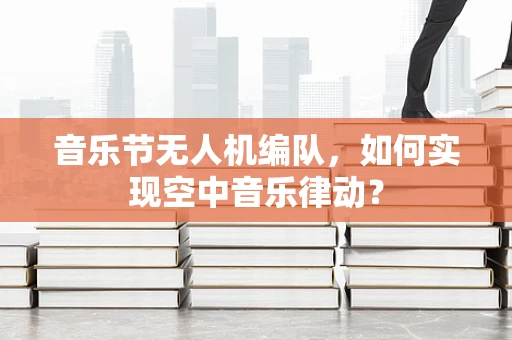 音乐节无人机编队，如何实现空中音乐律动？