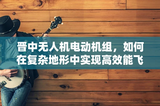 晋中无人机电动机组，如何在复杂地形中实现高效能飞行？