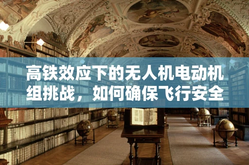 高铁效应下的无人机电动机组挑战，如何确保飞行安全与高铁共舞？