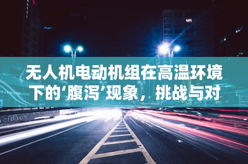 无人机电动机组在高温环境下的‘腹泻’现象，挑战与对策