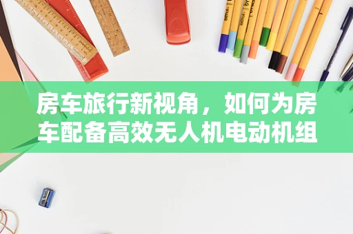 房车旅行新视角，如何为房车配备高效无人机电动机组？