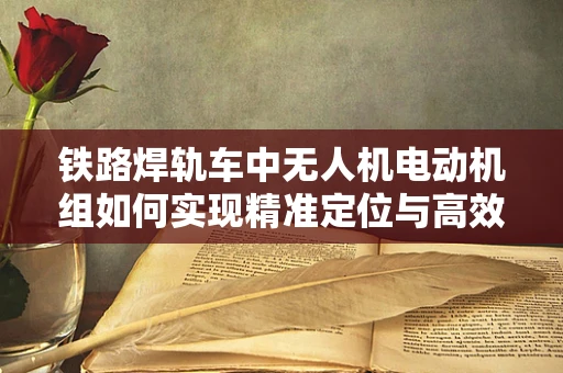 铁路焊轨车中无人机电动机组如何实现精准定位与高效作业？