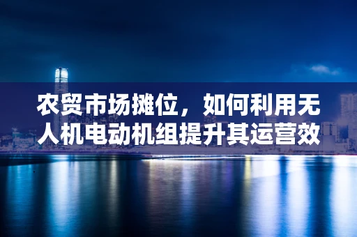 农贸市场摊位，如何利用无人机电动机组提升其运营效率？