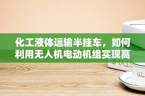 化工液体运输半挂车，如何利用无人机电动机组实现高效安全运输？