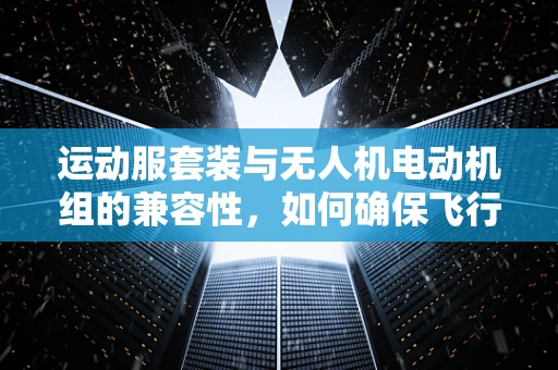 运动服套装与无人机电动机组的兼容性，如何确保飞行安全与舒适？
