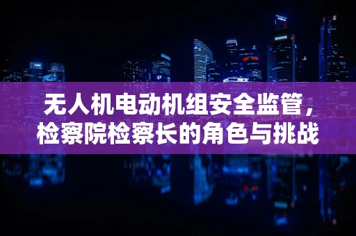 无人机电动机组安全监管，检察院检察长的角色与挑战？