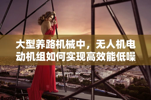 大型养路机械中，无人机电动机组如何实现高效能低噪音的平衡？