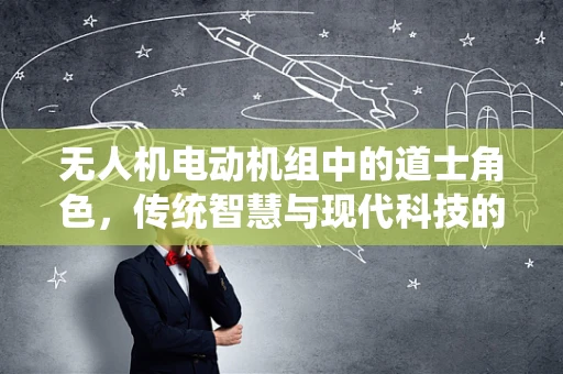 无人机电动机组中的道士角色，传统智慧与现代科技的融合？