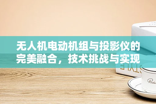 无人机电动机组与投影仪的完美融合，技术挑战与实现路径