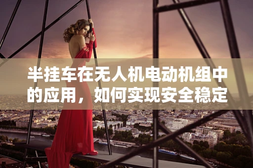 半挂车在无人机电动机组中的应用，如何实现安全稳定的牵引？