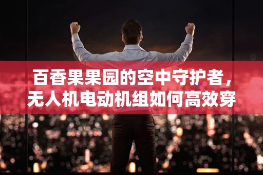 百香果果园的空中守护者，无人机电动机组如何高效穿越果林而不损果？