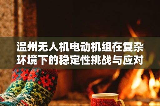 温州无人机电动机组在复杂环境下的稳定性挑战与应对策略