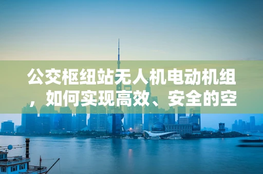 公交枢纽站无人机电动机组，如何实现高效、安全的空中交通管理？