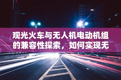 观光火车与无人机电动机组的兼容性探索，如何实现无缝对接？