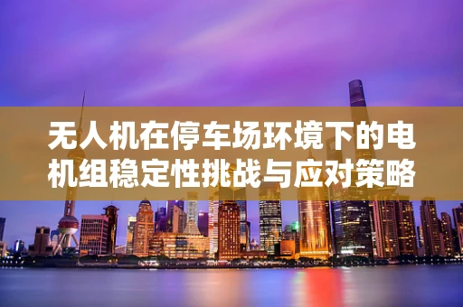 无人机在停车场环境下的电机组稳定性挑战与应对策略