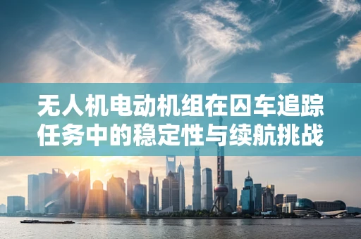 无人机电动机组在囚车追踪任务中的稳定性与续航挑战