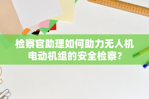 检察官助理如何助力无人机电动机组的安全检察？