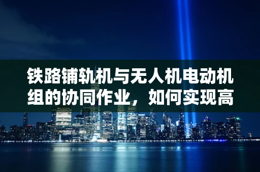 铁路铺轨机与无人机电动机组的协同作业，如何实现高效能融合？