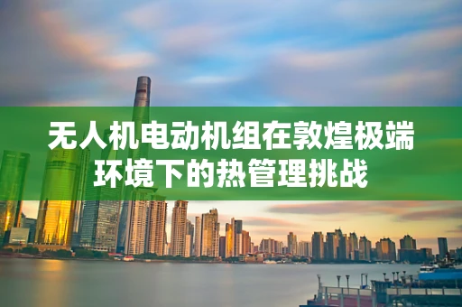 无人机电动机组在敦煌极端环境下的热管理挑战