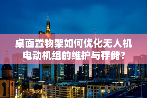 桌面置物架如何优化无人机电动机组的维护与存储？