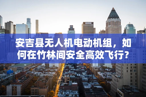 安吉县无人机电动机组，如何在竹林间安全高效飞行？