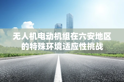 无人机电动机组在六安地区的特殊环境适应性挑战